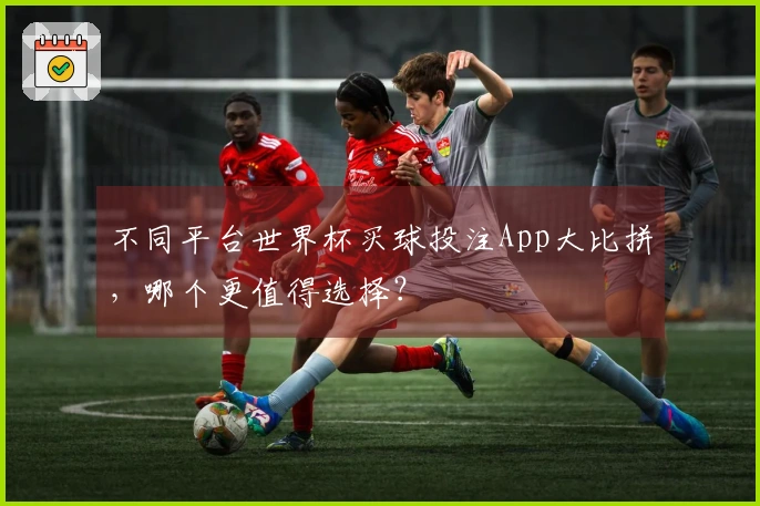 不同平台世界杯买球投注App大比拼，哪个更值得选择？