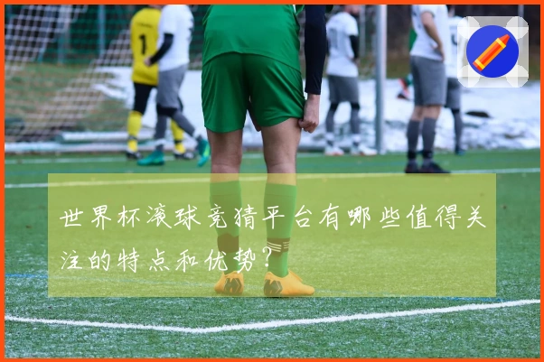 世界杯滚球竞猜平台有哪些值得关注的特点和优势？